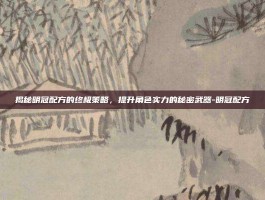 揭秘明冠配方的终极策略，提升角色实力的秘密武器-明冠配方