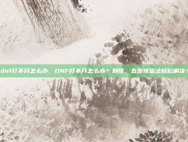 dnf打不开怎么办，DNF打不开怎么办？别慌，五步排查法轻松解决！