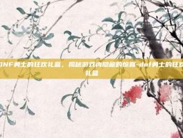 DNF勇士的狂欢礼盒，揭秘游戏内隐藏的惊喜-dnf勇士的狂欢礼盒