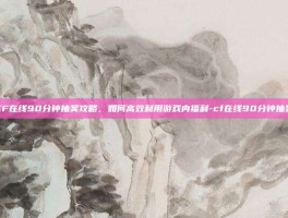 CF在线90分钟抽奖攻略，如何高效利用游戏内福利-cf在线90分钟抽奖