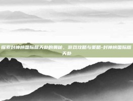 探索封神榜国际版天卦的奥秘，游戏攻略与策略-封神榜国际版天卦