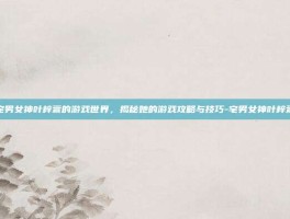 宅男女神叶梓萱的游戏世界，揭秘她的游戏攻略与技巧-宅男女神叶梓萱