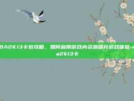 NBA2K13卡包攻略，如何利用游戏内资源提升游戏体验-nba2k13卡