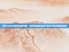 明日之后远星城宝箱攻略，探索隐藏的宝藏-明日之后远星城宝箱