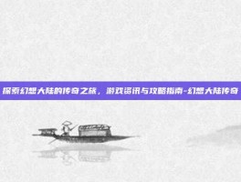 探索幻想大陆的传奇之旅，游戏资讯与攻略指南-幻想大陆传奇