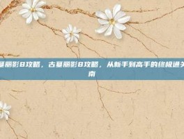 古墓丽影8攻略，古墓丽影8攻略，从新手到高手的终极通关指南