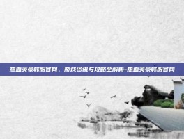 热血英豪韩服官网，游戏资讯与攻略全解析-热血英豪韩服官网