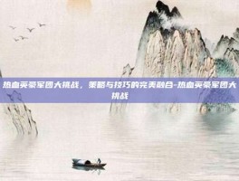 热血英豪军团大挑战，策略与技巧的完美融合-热血英豪军团大挑战