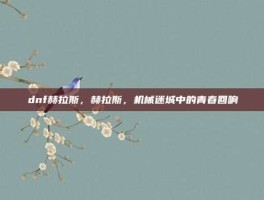 dnf赫拉斯，赫拉斯，机械迷城中的青春回响