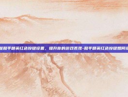 掌握和平精英红色按键设置，提升你的游戏表现-和平精英红色按键如何设置