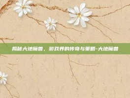 揭秘大地魔兽，游戏界的传奇与策略-大地魔兽