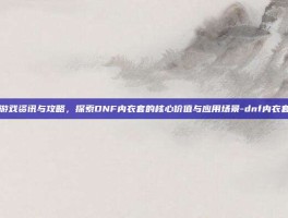 游戏资讯与攻略，探索DNF内衣套的核心价值与应用场景-dnf内衣套