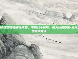 洛克王国嗜血寒冰攻略，掌握战斗技巧，成为冰霜霸主-洛克王国嗜血寒冰