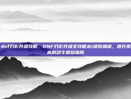 dnf刃影升级攻略，DNF刃影升级全攻略从1级到满级，速升孤高的剑士避坑指南