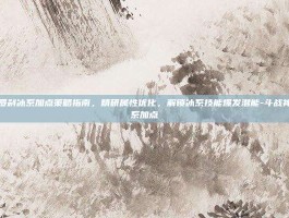 斗战神罗刹冰系加点策略指南，精研属性优化，解锁冰系技能爆发潜能-斗战神罗刹冰系加点