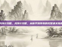 光环2攻略，光环2攻略，从新手到传奇的完整通关指南