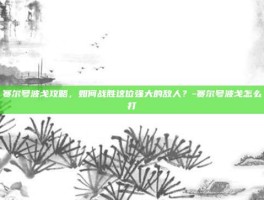 赛尔号波戈攻略，如何战胜这位强大的敌人？-赛尔号波戈怎么打