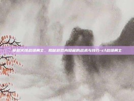 穿越火线战场勇士，揭秘游戏内隐藏的战术与技巧-cf战场勇士