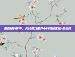 秦素妍的传奇，揭秘游戏世界中的隐藏宝藏-秦素妍