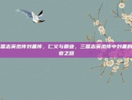 三国志英杰传刘备传，仁义与霸业，三国志英杰传中刘备的兴衰之路
