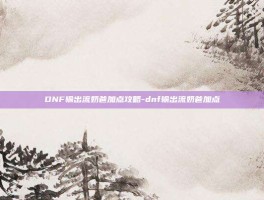 DNF输出流奶爸加点攻略-dnf输出流奶爸加点