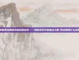 掌握男法师的终极武器选择——揭秘游戏中的魔法大师-男法师用什么武器