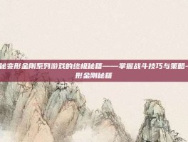 揭秘变形金刚系列游戏的终极秘籍——掌握战斗技巧与策略-变形金刚秘籍