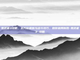 鬼武者3攻略，全方位解析与战斗技巧，助你破局制胜-鬼武者3 攻略