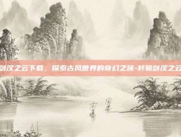 轩辕剑汉之云下载，探索古风世界的奇幻之旅-轩辕剑汉之云下载