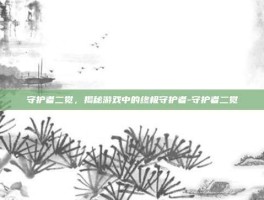 守护者二觉，揭秘游戏中的终极守护者-守护者二觉