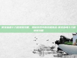 倩女幽魂十八层地狱攻略，揭秘游戏中的终极挑战-倩女幽魂十八层地狱攻略