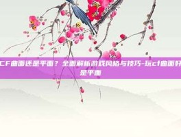 玩CF曲面还是平面？全面解析游戏风格与技巧-玩cf曲面好还是平面