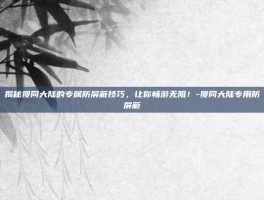 揭秘搜同大陆的专属防屏蔽技巧，让你畅游无阻！-搜同大陆专用防屏蔽