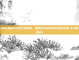 DNF魔道PK技巧全解析，如何成为游戏中的不败王者-dnf魔道pk