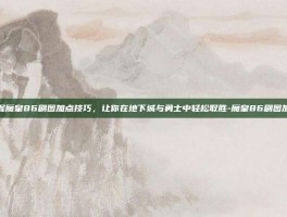掌握魔皇86刷图加点技巧，让你在地下城与勇士中轻松取胜-魔皇86刷图加点