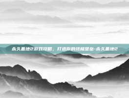 永久基地2游戏攻略，打造你的终极堡垒-永久基地2