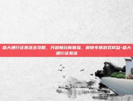 盛大通行证激活全攻略，开启畅玩新体验，解锁专属游戏权益-盛大通行证激活