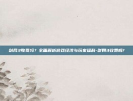 剑网3收费吗？全面解析游戏经济与玩家福利-剑网3收费吗?