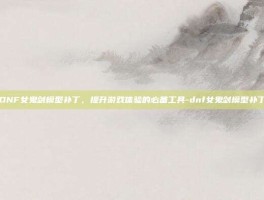 DNF女鬼剑模型补丁，提升游戏体验的必备工具-dnf女鬼剑模型补丁