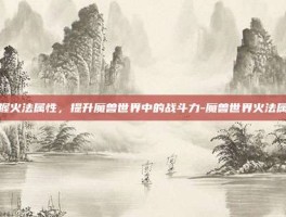 掌握火法属性，提升魔兽世界中的战斗力-魔兽世界火法属性