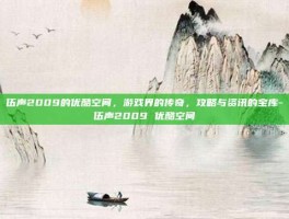 伍声2009的优酷空间，游戏界的传奇，攻略与资讯的宝库-伍声2009 优酷空间