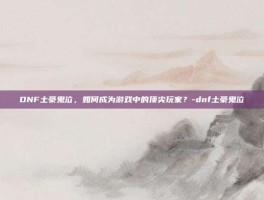 DNF土豪鬼泣，如何成为游戏中的顶尖玩家？-dnf土豪鬼泣
