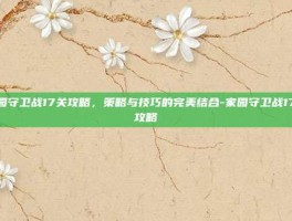 家园守卫战17关攻略，策略与技巧的完美结合-家园守卫战17关攻略