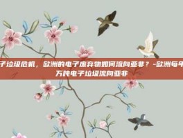 电子垃圾危机，欧洲的电子废弃物如何流向亚非？-欧洲每年百万吨电子垃圾流向亚非