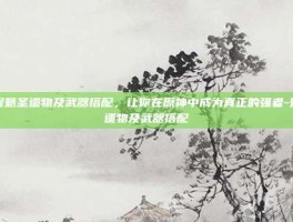 掌握魈圣遗物及武器搭配，让你在原神中成为真正的强者-魈圣遗物及武器搭配