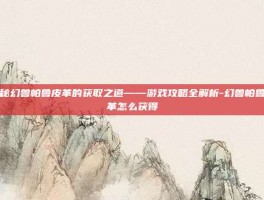揭秘幻兽帕鲁皮革的获取之道——游戏攻略全解析-幻兽帕鲁皮革怎么获得