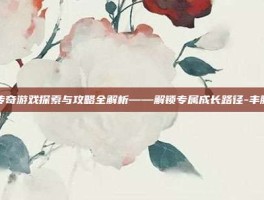 丰胸传奇游戏探索与攻略全解析——解锁专属成长路径-丰胸传奇