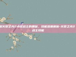 掌握火炬之光2中狂战士的奥秘，技能深度解析-火炬之光2 狂战士技能
