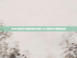 DNF魔皇85刷图加点攻略-dnf魔皇85刷图加点
