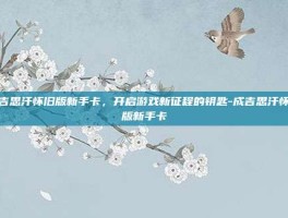 成吉思汗怀旧版新手卡，开启游戏新征程的钥匙-成吉思汗怀旧版新手卡